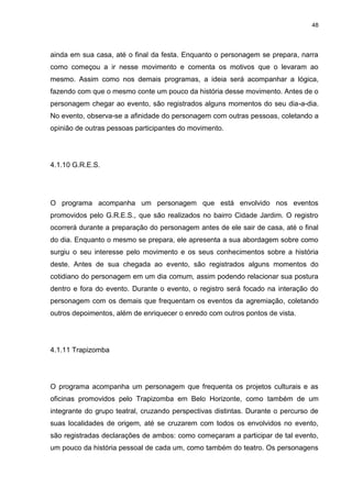 48 
ainda em sua casa, até o final da festa. Enquanto o personagem se prepara, narra como começou a ir nesse movimento e comenta os motivos que o levaram ao mesmo. Assim como nos demais programas, a ideia será acompanhar a lógica, fazendo com que o mesmo conte um pouco da história desse movimento. Antes de o personagem chegar ao evento, são registrados alguns momentos do seu dia-a-dia. No evento, observa-se a afinidade do personagem com outras pessoas, coletando a opinião de outras pessoas participantes do movimento. 
4.1.10 G.R.E.S. 
O programa acompanha um personagem que está envolvido nos eventos promovidos pelo G.R.E.S., que são realizados no bairro Cidade Jardim. O registro ocorrerá durante a preparação do personagem antes de ele sair de casa, até o final do dia. Enquanto o mesmo se prepara, ele apresenta a sua abordagem sobre como surgiu o seu interesse pelo movimento e os seus conhecimentos sobre a história deste. Antes de sua chegada ao evento, são registrados alguns momentos do cotidiano do personagem em um dia comum, assim podendo relacionar sua postura dentro e fora do evento. Durante o evento, o registro será focado na interação do personagem com os demais que frequentam os eventos da agremiação, coletando outros depoimentos, além de enriquecer o enredo com outros pontos de vista. 
4.1.11 Trapizomba 
O programa acompanha um personagem que frequenta os projetos culturais e as oficinas promovidos pelo Trapizomba em Belo Horizonte, como também de um integrante do grupo teatral, cruzando perspectivas distintas. Durante o percurso de suas localidades de origem, até se cruzarem com todos os envolvidos no evento, são registradas declarações de ambos: como começaram a participar de tal evento, um pouco da história pessoal de cada um, como também do teatro. Os personagens  