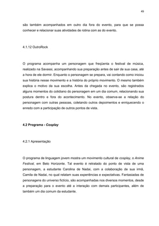 49 
são também acompanhados em outro dia fora do evento, para que se possa conhecer e relacionar suas atividades de rotina com as do evento. 
4.1.12 OutroRock 
O programa acompanha um personagem que freqüenta o festival de música, realizado na Savassi, acompanhando sua preparação antes de sair de sua casa, até a hora de ele dormir. Enquanto o personagem se prepara, vai contando como iniciou sua história nesse movimento e a história do próprio movimento. O mesmo também explica o motivo da sua escolha. Antes da chegada no evento, são registrados alguns momentos do cotidiano do personagem em um dia comum, relacionando sua postura dentro e fora do acontecimento. No evento, observa-se a relação do personagem com outras pessoas, coletando outros depoimentos e enriquecendo o enredo com a participação de outros pontos de vista. 
4.2 Programa - Cosplay 
4.2.1 Apresentação 
O programa de linguagem jovem mostra um movimento cultural de cosplay, o Anime Festival, em Belo Horizonte. Tal evento é retratado do ponto de vista de uma personagem, a estudante Carolina de Nadai, com a colaboração de sua irmã, Camila de Nadai, no qual relatam suas experiências e expectativas. Fantasiadas de personagens do universo fictício, são acompanhadas nos diversos momentos, desde a preparação para o evento até a interação com demais participantes, além de também um dia comum da estudante.  