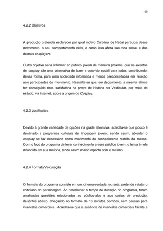 50 
4.2.2 Objetivos 
A produção pretende esclarecer por qual motivo Carolina de Nadai participa desse movimento, o seu comportamento nele, e como isso afeta sua vida social e dos demais cosplayers. Outro objetivo seria informar ao público jovem de maneira próxima, que os eventos de cosplay são uma alternativa de lazer e convívio social para todos, contribuindo, dessa forma, para uma sociedade informada e menos preconceituosa em relação aos participantes do movimento. Ressalta-se que, em depoimento, a mesma afirma ter conseguido nota satisfatória na prova de História no Vestibular, por meio do estudo, via internet, sobre a origem do Cosplay. 
4.2.3 Justificativa 
Devido à grande variedade de opções na grade televisiva, acredita-se que pouco é destinado a programas culturais de linguagem jovem; sendo assim, abordar o cosplay se faz necessário como movimento de conhecimento restrito da massa. Com o foco do programa de levar conhecimento a esse público jovem, o tema é nele difundido em sua maioria, tendo assim maior impacto com o mesmo. 
4.2.4 Formato/Veiculação 
O formato do programa consiste em um cinema-verdade, ou seja, pretende relatar o cotidiano do personagem. Ao determinar o tempo de duração do programa, foram analisadas questões relacionadas ao público-alvo e aos custos de produção, descritos abaixo, chegando ao formato de 13 minutos corridos, sem pausas para intervalos comerciais. Acredita-se que a ausência de intervalos comerciais facilite a  