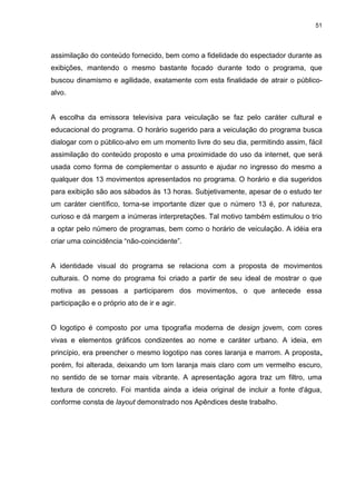 51 
assimilação do conteúdo fornecido, bem como a fidelidade do espectador durante as exibições, mantendo o mesmo bastante focado durante todo o programa, que buscou dinamismo e agilidade, exatamente com esta finalidade de atrair o público- alvo. A escolha da emissora televisiva para veiculação se faz pelo caráter cultural e educacional do programa. O horário sugerido para a veiculação do programa busca dialogar com o público-alvo em um momento livre do seu dia, permitindo assim, fácil assimilação do conteúdo proposto e uma proximidade do uso da internet, que será usada como forma de complementar o assunto e ajudar no ingresso do mesmo a qualquer dos 13 movimentos apresentados no programa. O horário e dia sugeridos para exibição são aos sábados às 13 horas. Subjetivamente, apesar de o estudo ter um caráter científico, torna-se importante dizer que o número 13 é, por natureza, curioso e dá margem a inúmeras interpretações. Tal motivo também estimulou o trio a optar pelo número de programas, bem como o horário de veiculação. A idéia era criar uma coincidência “não-coincidente”. A identidade visual do programa se relaciona com a proposta de movimentos culturais. O nome do programa foi criado a partir de seu ideal de mostrar o que motiva as pessoas a participarem dos movimentos, o que antecede essa participação e o próprio ato de ir e agir. O logotipo é composto por uma tipografia moderna de design jovem, com cores vivas e elementos gráficos condizentes ao nome e caráter urbano. A ideia, em princípio, era preencher o mesmo logotipo nas cores laranja e marrom. A proposta, porém, foi alterada, deixando um tom laranja mais claro com um vermelho escuro, no sentido de se tornar mais vibrante. A apresentação agora traz um filtro, uma textura de concreto. Foi mantida ainda a ideia original de incluir a fonte d'água, conforme consta de layout demonstrado nos Apêndices deste trabalho. 
 
