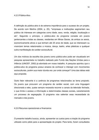 52 
4.2.5 Público-Alvo 
A definição do público-alvo é de extrema importância para o sucesso de um projeto. De acordo com Martins (2004, p. 25), “empresas e instituições segmentam seu público de interesse em categorias como idade, sexo, renda, religião, localização e etc”. Seguindo o princípio, o público-alvo do programa consiste em jovens pertencentes a todas as classes, residentes em Minas Gerais, de ambos os sexos, economicamente ativos e que tenham até 25 anos de idade, que se interessam ou vivenciam temas relacionados a música, dança, teatro, artes plásticas e qualquer outra manifestação de caráter sociocultural. Um dos motivos da escolha dos jovens como público-alvo pode ser visualizado em pesquisa apresentada no trabalho realizado pelo Fundo das Nações Unidas para a Infância (UNICEF, 2002) já abordada em nosso trabalho. A pesquisa apontou que o público-alvo do programa possui anseios de conhecer e interagir com movimentos socioculturais, porém sua maior dúvida era: por onde começar? Uma das idéias está aqui proposta. Outro fator relevante é a carência de programas relacionados ao tema proposto. Os jovens que procuram um programa de caráter social, com uma linguagem direcionada a eles, quase sempre necessita recorrer a canais da televisão fechada, o que limita o acesso a informação a determinadas classes sociais, caracterizando um processo de segregação. O programa visa salientar essa necessidade do mercado e dos jovens. 
4.2.6 Recursos operacionais e financeiros 
O presente trabalho buscou, ainda, apresentar os custos para a criação do programa utilizado como piloto para a apresentação do projeto. Para tanto, foram consultados  