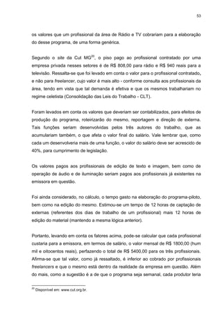 53 
os valores que um profissional da área de Rádio e TV cobrariam para a elaboração do desse programa, de uma forma genérica. 
Segundo o site da Cut MG20, o piso pago ao profissional contratado por uma empresa privada nesses setores é de R$ 808,00 para rádio e R$ 940 reais para a televisão. Ressalta-se que foi levado em conta o valor para o profissional contratado, e não para freelancer, cujo valor é mais alto - conforme consulta aos profissionais da área, tendo em vista que tal demanda é efetiva e que os mesmos trabalhariam no regime celetista (Consolidação das Leis do Trabalho - CLT). Foram levados em conta os valores que deveriam ser contabilizados, para efeitos de produção do programa, roteirizarão do mesmo, reportagem e direção de externa. Tais funções seriam desenvolvidas pelos três autores do trabalho, que as acumulariam também, o que afeta o valor final do salário. Vale lembrar que, como cada um desenvolveria mais de uma função, o valor do salário deve ser acrescido de 40%, para cumprimento de legislação. Os valores pagos aos profissionais de edição de texto e imagem, bem como de operação de áudio e de iluminação seriam pagos aos profissionais já existentes na emissora em questão. Foi ainda considerado, no cálculo, o tempo gasto na elaboração do programa-piloto, bem como na edição do mesmo. Estimou-se um tempo de 12 horas de captação de externas (referentes dos dias de trabalho de um profissional) mais 12 horas de edição do material (mantendo a mesma lógica anterior). 
Portanto, levando em conta os fatores acima, pode-se calcular que cada profissional custaria para a emissora, em termos de salário, o valor mensal de R$ 1800,00 (hum mil e oitocentos reais), perfazendo o total de R$ 5400,00 para os três profissionais. Afirma-se que tal valor, como já ressaltado, é inferior ao cobrado por profissionais freelancers e que o mesmo está dentro da realidade da empresa em questão. Além do mais, como a sugestão é a de que o programa seja semanal, cada produtor teria 
20 Disponível em: www.cut.org.br.  