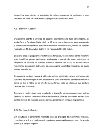 54 
tempo livre para ajudar na produção de outros programas da emissora, o que resultaria em mais um fator benéfico que justifica a compra da ideia. 
4.2.7 Storyline - Cosplay 
O programa aborda o universo do cosplay, acompanhando duas personagens, as irmãs Carol e Camila de Nadai, de 21 e 17 anos, respectivamente. Mostra-se desde a preparação das fantasias até o final do evento Anime Festival, evento de cosplay realizado em 15 de outubro de 2011, na Faculdade Uni-BH, Estoril. Enquanto elas se preparam e vestem suas fantasias, vão contando como iniciaram suas trajetórias nesse movimento, explicando o porquê de terem começado a freqüentar os festivais de cosplay, contando também um pouco da história desse movimento. Descrevem, outrossim, os personagens escolhidos, mostrando de quais animes eles são etc. O programa também mostrará, além do período registrado, alguns momentos do cotidiano da personagem Carol, mostrando o dia a dia de uma estudante comum e como ele tem o hábito de se divertir; dessa forma, pode-se relacionar sua postura dentro e fora do evento. Do mesmo modo, observa-se a relação e interação da personagem com outras pessoas no festival. Coletando outros depoimentos, pode-se enriquecer a trama com pontos de vista de pessoas que são como a personagem principal do programa. 
4.2.8 Storyboard - Cosplay 
Um storyboard é, geralmente, realizado antes da gravação de determinado material, com vistas a aplicar o roteiro escrito e orientar os envolvidos no processo de acordo com o que se quer registrar.  