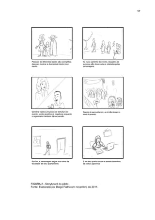 57 
FIGURA 2 - Storyboard do piloto Fonte: Elaborado por Diego Fialho em novembro de 2011.  