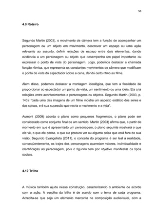 58 
4.9 Roteiro 
Segundo Martin (2003), o movimento de câmera tem a função de acompanhar um personagem ou um objeto em movimento, descrever um espaço ou uma ação relevante ao assunto, definir relações de espaço entre dois elementos; dando evidência a um personagem ou objeto que desempenha um papel importante ou expressar o ponto de vista do personagem. Logo, podemos destacar a chamada função rítmica, que representa os constantes movimentos de câmera que modificam o ponto de vista do espectador sobre a cena, dando certo ritmo ao filme. Além disso, podemos destacar a montagem ideológica, que tem a finalidade de proporcionar ao espectador um ponto de vista, um sentimento ou uma ideia. Ela cria relações entre acontecimentos e personagens ou objetos. Segundo Martin (2003, p. 143): “cada uma das imagens de um filme mostra um aspecto estático dos seres e das coisas, e é sua sucessão que recria o movimento e a vida”. Aumont (2009) aborda o plano como pequenos fragmentos, o plano pode ser considerado como conjunto final de um sentido. Martin (2003) afirma que, a partir do momento em que é apresentado um personagem, o plano seguinte mostrará o que ele vê, o que ele pensa, o que ele procura ver ou alguma coisa que está fora de sua visão. Segundo Evangelista (2011), o conceito do programa é ser leal a realidade, conseqüentemente, os trajes dos personagens acarretam valores, individualidade e identificação ao personagem, pois o figurino tem por objetivo manifestar os tipos sociais. 
4.10 Trilha 
A música também ajuda nessa construção, caracterizando o ambiente de acordo com a ação. A escolha da trilha é de acordo com o tema de cada programa. Acredita-se que seja um elemento marcante na composição audiovisual, com a  