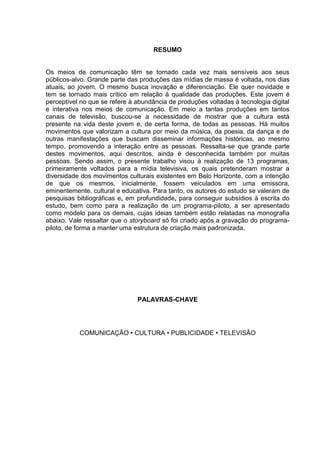 5 
RESUMO 
Os meios de comunicação têm se tornado cada vez mais sensíveis aos seus públicos-alvo. Grande parte das produções das mídias de massa é voltada, nos dias atuais, ao jovem. O mesmo busca inovação e diferenciação. Ele quer novidade e tem se tornado mais crítico em relação à qualidade das produções. Este jovem é perceptível no que se refere à abundância de produções voltadas à tecnologia digital e interativa nos meios de comunicação. Em meio a tantas produções em tantos canais de televisão, buscou-se a necessidade de mostrar que a cultura está presente na vida deste jovem e, de certa forma, de todas as pessoas. Há muitos movimentos que valorizam a cultura por meio da música, da poesia, da dança e de outras manifestações que buscam disseminar informações históricas, ao mesmo tempo, promovendo a interação entre as pessoas. Ressalta-se que grande parte destes movimentos, aqui descritos, ainda é desconhecida também por muitas pessoas. Sendo assim, o presente trabalho visou à realização de 13 programas, primeiramente voltados para a mídia televisiva, os quais pretenderam mostrar a diversidade dos movimentos culturais existentes em Belo Horizonte, com a intenção de que os mesmos, inicialmente, fossem veiculados em uma emissora, eminentemente, cultural e educativa. Para tanto, os autores do estudo se valeram de pesquisas bibliográficas e, em profundidade, para conseguir subsídios à escrita do estudo, bem como para a realização de um programa-piloto, a ser apresentado como modelo para os demais, cujas ideias também estão relatadas na monografia abaixo. Vale ressaltar que o storyboard só foi criado após a gravação do programa- piloto, de forma a manter uma estrutura de criação mais padronizada. 
PALAVRAS-CHAVE 
COMUNICAÇÃO • CULTURA • PUBLICIDADE • TELEVISÃO 
 