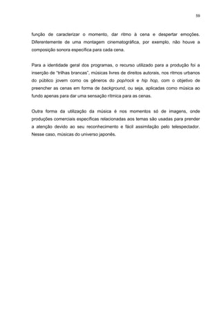 59 
função de caracterizar o momento, dar ritmo à cena e despertar emoções. Diferentemente de uma montagem cinematográfica, por exemplo, não houve a composição sonora específica para cada cena. Para a identidade geral dos programas, o recurso utilizado para a produção foi a inserção de “trilhas brancas”, músicas livres de direitos autorais, nos ritmos urbanos do público jovem como os gêneros do pop/rock e hip hop, com o objetivo de preencher as cenas em forma de background, ou seja, aplicadas como música ao fundo apenas para dar uma sensação rítmica para as cenas. Outra forma da utilização da música é nos momentos só de imagens, onde produções comerciais específicas relacionadas aos temas são usadas para prender a atenção devido ao seu reconhecimento e fácil assimilação pelo telespectador. Nesse caso, músicas do universo japonês.  