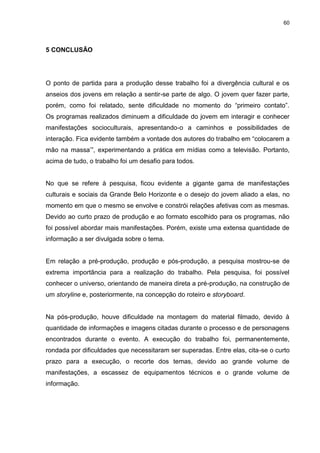 60 
5 CONCLUSÃO 
O ponto de partida para a produção desse trabalho foi a divergência cultural e os anseios dos jovens em relação a sentir-se parte de algo. O jovem quer fazer parte, porém, como foi relatado, sente dificuldade no momento do “primeiro contato”. Os programas realizados diminuem a dificuldade do jovem em interagir e conhecer manifestações socioculturais, apresentando-o a caminhos e possibilidades de interação. Fica evidente também a vontade dos autores do trabalho em “colocarem a mão na massa’”, experimentando a prática em mídias como a televisão. Portanto, acima de tudo, o trabalho foi um desafio para todos. No que se refere à pesquisa, ficou evidente a gigante gama de manifestações culturais e sociais da Grande Belo Horizonte e o desejo do jovem aliado a elas, no momento em que o mesmo se envolve e constrói relações afetivas com as mesmas. Devido ao curto prazo de produção e ao formato escolhido para os programas, não foi possível abordar mais manifestações. Porém, existe uma extensa quantidade de informação a ser divulgada sobre o tema. Em relação a pré-produção, produção e pós-produção, a pesquisa mostrou-se de extrema importância para a realização do trabalho. Pela pesquisa, foi possível conhecer o universo, orientando de maneira direta a pré-produção, na construção de um storyline e, posteriormente, na concepção do roteiro e storyboard. Na pós-produção, houve dificuldade na montagem do material filmado, devido à quantidade de informações e imagens citadas durante o processo e de personagens encontrados durante o evento. A execução do trabalho foi, permanentemente, rondada por dificuldades que necessitaram ser superadas. Entre elas, cita-se o curto prazo para a execução, o recorte dos temas, devido ao grande volume de manifestações, a escassez de equipamentos técnicos e o grande volume de informação.  