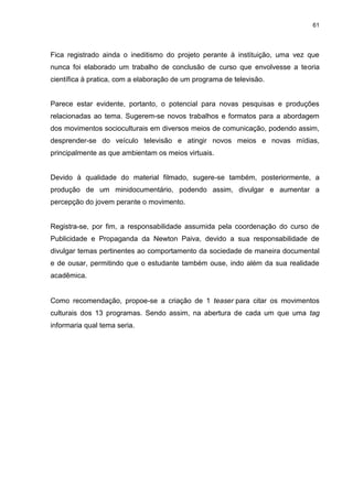 61 
Fica registrado ainda o ineditismo do projeto perante à instituição, uma vez que nunca foi elaborado um trabalho de conclusão de curso que envolvesse a teoria científica à pratica, com a elaboração de um programa de televisão. Parece estar evidente, portanto, o potencial para novas pesquisas e produções relacionadas ao tema. Sugerem-se novos trabalhos e formatos para a abordagem dos movimentos socioculturais em diversos meios de comunicação, podendo assim, desprender-se do veículo televisão e atingir novos meios e novas mídias, principalmente as que ambientam os meios virtuais. Devido à qualidade do material filmado, sugere-se também, posteriormente, a produção de um minidocumentário, podendo assim, divulgar e aumentar a percepção do jovem perante o movimento. 
Registra-se, por fim, a responsabilidade assumida pela coordenação do curso de Publicidade e Propaganda da Newton Paiva, devido a sua responsabilidade de divulgar temas pertinentes ao comportamento da sociedade de maneira documental e de ousar, permitindo que o estudante também ouse, indo além da sua realidade acadêmica. Como recomendação, propoe-se a criação de 1 teaser para citar os movimentos culturais dos 13 programas. Sendo assim, na abertura de cada um que uma tag informaria qual tema seria.  