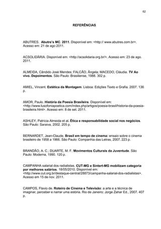 62 
REFERÊNCIAS 
ABUTRES. Abutre’s MC. 2011. Disponível em: <http:// www.abutres.com.br>. Acesso em: 21 de ago 2011. ACSOLIDÁRIA. Disponível em: <http://acsolidaria.org.br/>. Acesso em: 23 de ago. 2011. ALMEIDA, Cândido José Mendes; FALCÃO, Ângela; MACEDO, Cláudia. TV Ao vivo. Depoimentos. São Paulo: Brasiliense, 1988. 302 p. AMIEL, Vincent. Estética da Montagem. Lisboa: Edições Texto e Grafia. 2007. 136 p. AMOR, Paulo. História da Poesia Brasileira. Disponível em: <http://www.lusofoniapoetica.com/index.php/artigos/poesia-brasil/historia-da-poesia- brasileira.html>. Acesso em: 8 de set. 2011. ASHLEY, Patrícia Almeida et al. Ética e responsabilidade social nos negócios. São Paulo: Saraiva, 2002. 205 p. BERNARDET, Jean-Claude. Brasil em tempo de cinema: ensaio sobre o cinema brasileiro de 1958 a 1966. São Paulo: Companhia das Letras, 2007. 223 p. BRANDÃO, A. C.; DUARTE, M. F. Movimentos Culturais da Juventude. São Paulo: Moderna, 1990. 120 p. CAMPANHA salarial dos radialistas. CUT-MG e Sintert-MG mobilizam categoria por melhores salários. 18/05/2010. Disponível em: <http://www.cut.org.br/destaque-central/28873/campanha-salarial-dos-radialistas>. Acesso em 15 de nov. 2011. CAMPOS, Flavio de. Roteiro de Cinema e Televisão: a arte e a técnica de imaginar, perceber e narrar uma estória. Rio de Janeiro: Jorge Zahar Ed., 2007. 407 p.  
