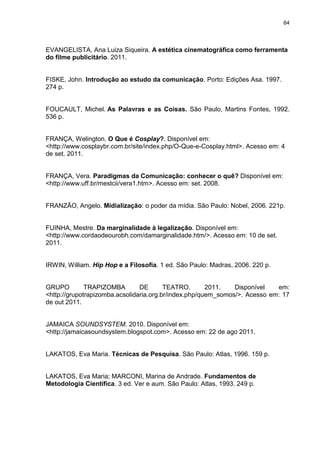 64 
EVANGELISTA, Ana Luiza Siqueira. A estética cinematográfica como ferramenta do filme publicitário. 2011. FISKE, John. Introdução ao estudo da comunicação. Porto: Edições Asa. 1997. 274 p. FOUCAULT, Michel. As Palavras e as Coisas. São Paulo, Martins Fontes, 1992. 536 p. 
FRANÇA, Welington. O Que é Cosplay?. Disponível em: <http://www.cosplaybr.com.br/site/index.php/O-Que-e-Cosplay.html>. Acesso em: 4 de set. 2011. FRANÇA, Vera. Paradigmas da Comunicação: conhecer o quê? Disponível em: 
<http://www.uff.br/mestcii/vera1.htm>. Acesso em: set. 2008. FRANZÃO, Angelo. Midialização: o poder da mídia. São Paulo: Nobel, 2006. 221p. FUINHA, Mestre. Da marginalidade à legalização. Disponível em: <http://www.cordaodeourobh.com/damarginalidade.htm/>. Acesso em: 10 de set. 2011. IRWIN, William. Hip Hop e a Filosofia. 1 ed. São Paulo: Madras, 2006. 220 p. 
GRUPO TRAPIZOMBA DE TEATRO. 2011. Disponível em: <http://grupotrapizomba.acsolidaria.org.br/index.php/quem_somos/>. Acesso em: 17 de out 2011. 
JAMAICA SOUNDSYSTEM. 2010. Disponível em: <http://jamaicasoundsystem.blogspot.com>. Acesso em: 22 de ago 2011. LAKATOS, Eva Maria. Técnicas de Pesquisa. São Paulo: Atlas, 1996. 159 p. LAKATOS, Eva Maria; MARCONI, Marina de Andrade. Fundamentos de Metodologia Científica. 3 ed. Ver e aum. São Paulo: Atlas, 1993. 249 p.  