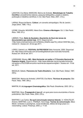 65 
LAKATOS, Eva Maria; MARCONI, Marina de Andrade. Metodologia do Trabalho Científico: procedimentos básicos, pesquisa bibliográfica, projeto e relatório, publicação e trabalhos científicos. 6. Ed. São Paulo: Atlas, 2001. 312 p. LARAIA, Roque de Barros. Cultura: um conceito antropológico. Rio de Janeiro : Jorge Zahar, 1986. 116 p. LEONE, Eduardo; MOURÃO, Maria Dora. Cinema e Montagem. Ed. 2. São Paulo: Ática. 1993. 87 p. LIBÂNIO, Flora. Baile da Saudade e Quarteirão do Soul são temas de documentário que estreia hoje. 2010. Disponível em: <http://www.cinemaemcena.com.br/Noticia_Detalhe.aspx?id_noticia=34441&id_tipo_ noticia=3>. Acesso em: 20 de ago 2011. 
LOPES, Gabriel Luiz. FESTIVAL OUTRO ROCK! Belo Horizonte. 2009. Disponível em: http://www.overmundo.com.br/overblog/festival-outro-rock-belo-horizonte. Acesso em: 08 de set. 2011. 
LOSEKANN, Silvana. MG - Belo Horizonte vai sediar o 3º Encontro Nacional de Capoeira Angola. Disponível em: <http://www.defender.org.br/mg-belo-horizonte- vai-sediar-o-3%C2%BA-encontro-nacional-de-capoeira-angola/>. Acesso em: 10 de set. 2011. MAGALDI, Sábato. Panorama do Teatro Brasileiro. 3 ed. São Paulo: Global, 1997. 328 p. MARCONI, Marina de Andrade; LAKATOS, Eva Maria. Técnicas de pesquisa. São Paulo: Atlas, 1990. 260 p. MARTIN, M. A Linguagem Cinematográfica. São Paulo: Brasiliense, 2003. 281 p. MARTINS, Zeca. Propaganda é isso aí!: um guia para novos anunciantes e futuros publicitários. São Paulo: Atlas, 2004. 278 p. MARTINO, Luis Carlos. De qual comunicação estamos falando. In: HOHLFELDT, Antonio; MARTINO, Luis C.; FRANÇA, Vera Veiga. Teorias da comunicação: Mass Media: contextos e paradigmas, novas tendências, efeitos de longo prazo e o newsmaking. Lisboa: Presença, 2003. p. 11-25.  