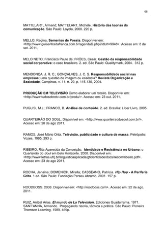 66 
MATTELART, Armand; MATTELART, Michèle. História das teorias da comunicação. São Paulo: Loyola, 2000. 220 p. MELLO, Regina. Sementes de Poesia. Disponível em: <http://www.guiaentradafranca.com.br/agendaG.php?idUrl=9048>. Acesso em: 8 de set. 2011. MELO NETO, Francisco Paulo de; FRÓES, César. Gestão da responsabilidade social corporativa: o caso brasileiro. 2. ed. São Paulo: Qualitymark, 2004. 312 p. MENDONÇA, J. R. C.; GONÇALVES, J. C. S. Responsabilidade social nas empresas: uma questão de imagem ou essência? Revista Organização e Sociedade, Campinas, v. 11, n. 29, p. 115-130, 2004. 
PRODUÇÃO EM TELEVISÃO Como elaborar um roteiro. Disponível em: <http://www.tudosobretv.com.br/produ/>. Acesso em: 23 out. 2011. PUGLISI, M.L.; FRANCO, B. Análise de conteúdo. 2. ed. Brasília: Líber Livro, 2005. QUARTEIRÃO DO SOUL. Disponível em: <http://www.quarteiraodosoul.com.br/>. Acesso em: 20 de ago 2011. RAMOS, José Mário Ortiz. Televisão, publicidade e cultura de massa. Petrópolis: Vozes, 1995. 293 p. 
RIBEIRO, Rita Aparecida da Conceição. Identidade e Resistência no Urbano: o Quarteirão do Soul em Belo Horizonte. 2008. Disponível em: <http://www.letras.ufrj.br/linguisticaaplicada/gtidentidade/docs/recom/ribeiro.pdf>. Acesso em: 23 de ago 2011. 
ROCHA, Janaina; DOMENICH, Mirella; CASSEANO, Patrícia. Hip Hop - A Periferia Grita. 1 ed. São Paulo: Fundação Perseu Abramo, 2001. 157 p. 
ROODBOSS. 2008. Disponível em: <http://roodboss.com>. Acesso em: 22 de ago. 2011. 
RUIZ, Aníbal Arias. El mundo de La Television. Ediciones Guadarrama. 1971. SANT’ANNA, Armando. Propaganda: teoria, técnica e prática. São Paulo: Pioneira Thomson Learning, 1989, 469p.  