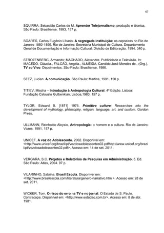 67 
SQUIRRA, Sebastião Carlos de M. Aprender Telejornalismo: produção e técnica, São Paulo: Brasiliense, 1993, 187 p. SOARES, Carlos Eugênio Líbano. A negregada instituição: os capoeiras no Rio de Janeiro 1850-1890. Rio de Janeiro: Secretaria Municipal de Cultura. Departamento Geral de Documentação e Informação Cultural. Divisão de Editoração. 1994. 340 p. STROZENBERG, Armando; MACHADO, Alexandre. Publicidade e Televisão. In: MACEDO, Cláudia., FALCÃO, Angela., ALMEIDA, Candido José Mendes de., (Org.), TV ao Vivo: Depoimentos. São Paulo: Brasiliense, 1986. SFEZ, Lucien. A comunicação. São Paulo: Martins, 1991. 150 p. TITIEV, Mischa – Introdução à Antropologia Cultural. 4ª Edição. Lisboa: Fundação Calouste Gulbenkian, Lisboa,1963. 157 p. 
TYLOR, Edward B. [1871] 1976. Primitive culture: Researches into the development of mythology, philosophy, religion, language, art, and custom. Gordon Press. 
ULLMANN, Reinholdo Aloysio. Antropologia: o homem e a cultura. Rio de Janeiro: Vozes, 1991. 157 p. 
UNICEF, A voz do Adolescente. 2002. Disponível em: <http://www.unicef.org/brazil/pt/vozdosadolescentes02.pdfhttp://www.unicef.org/brazil/pt/vozdosadolescentes02.pdf>. Acesso em: 14 de set. 2011. VERGARA, S.C. Projetos e Relatórios de Pesquisa em Administração. 5. Ed. São Paulo: Atlas, 2004. 97 p. VILARINHO, Sabrina. Brasil Escola. Disponível em: <http://www.brasilescola.com/literatura/genero-narrativo.htm >. Acesso em: 28 de set. 2011. 
WICKER, Tom. O risco do erro na TV e no jornal. O Estado de S. Paulo. Contracapa. Disponível em: <http://www.estadao.com.br>. Acesso em: 8 de abr. 1981.  