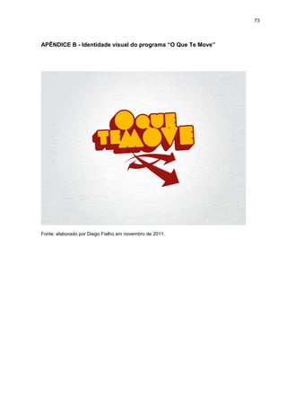 73 
APÊNDICE B - Identidade visual do programa “O Que Te Move” Fonte: elaborado por Diego Fialho em novembro de 2011.  