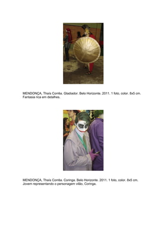 76 
MENDONÇA, Thaís Corrêa. Gladiador. Belo Horizonte. 2011. 1 foto, color. 8x5 cm. Fantasia rica em detalhes. MENDONÇA, Thaís Corrêa. Coringa. Belo Horizonte. 2011. 1 foto, color. 8x5 cm. Jovem representando o personagem vilão, Coringa.  