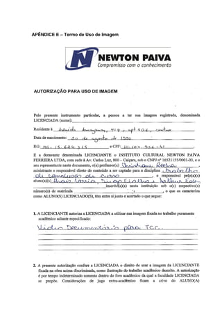 78 
APÊNDICE E – Termo de Uso de Imagem 
AUTORIZAÇÃO PARA USO DE IMAGEM 
Pelo presente instrumento particular, a pessoa a ter sua imagem registrada, denominada LICENCIADA (nome):_____________________________________________________________ Residente à ______________________________________________________________________ Data de nascimento: _______________________________________________________________ RG:__________________________________ e CPF:____________________________________. E a doravante denominada LICENCIANTE o INSTITUTO CULTURAL NEWTON PAIVA FERREIRA LTDA, com sede à Av. Carlos Luz, 800 – Caiçara, sob o CNPJ nº 16521155/0001-03, e o seu representante neste documento, o(a) professor(a) _______________________________________, ministrante e responsável direto do conteúdo a ser captado para a disciplina ___________________ ___________________________________________________________, e responsável pelo(a)(s) aluno(a)(s)_______________________________________________________________________ ____________________________________inscrito(a)(s) nesta instituição sob o(s) respectivo(s) número(s) de matrícula ____________________________________________, o que os caracteriza como ALUNO(S) LICENCIADO(S), têm entre si junto e acertado o que segue: 1. A LICENCIANTE autoriza a LICENCIADA a utilizar sua imagem fixada no trabalho puramente acadêmico adiante especificado: _______________________________________________________________________________ _______________________________________________________________________________ _______________________________________________________________________________ _______________________________________________________________________________ _______________________________________________________________________________ 
2. A presente autorização confere a LICENCIADA o direito de usar a imagem da LICENCIANTE fixada na obra acima discriminada, como ilustração do trabalho acadêmico descrito. A autorização é por tempo indeterminado somente dentro do foro acadêmico da qual a faculdade LICENCIADA se propõe. Considerações de jugo extra-acadêmico ficam a crivo do ALUNO(A)  