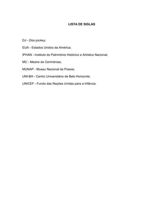 7 
LISTA DE SIGLAS 
DJ - Disc-jockey; 
EUA - Estados Unidos da América; 
IPHAN - Instituto do Patrimônio Histórico e Artístico Nacional; 
MC - Mestre de Cerimônias; 
MUNAP - Museu Nacional da Poesia; 
UNI-BH - Centro Universitário de Belo Horizonte; 
UNICEF - Fundo das Nações Unidas para a Infância. 
 