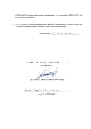 79 
LICENCIADO(A), que deverá comunicar imediatamente a nova demanda à LICENCIANTE, sob novo contrato de autorização. 
4. A LICENCIANTE não responderá pelos direitos autorais de quem captou sua imagem, sempre que a fixação desta tenha sido especialmente feita para os fins desta autorização. Belo Horizonte, ________de ___________de_____________ ______________________________________________________ LICENCIANTE ______________________________________________________ LICENCIADA (PROFESSOR RESPONSÁVEL) ______________________________________________________ ALUNO LICENCIADO 
 