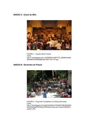 81 
ANEXO A - Duelo de MCs FIGURA 1 - Viaduto Santa Teresa Fonte: http://1.bp.blogspot.com/_DHOlQNrU3OQ/TTZI_2QD8hI/AAAAAAAABV0/0ktXIMqMjCg/s1600/ foto+107.jpg ANEXO B - Sementes de Poesia FIGURA 2 - Praça dos Fundadores no Parque Municipal. Fonte: http://1.bp.blogspot.com/ga4VcOoH6wc/Tdl18whFpBI/AAAAAAAAASQ/ZGptP9Y0Grg/s1600/Sementes+de+Poesia+MUNAP+ publico.JPG  