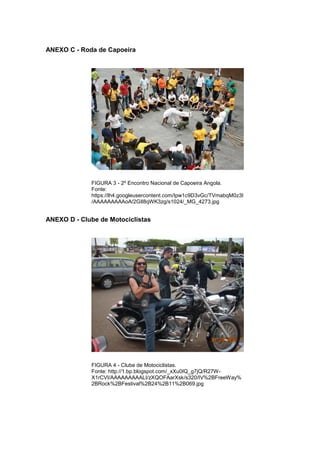 82 
ANEXO C - Roda de Capoeira FIGURA 3 - 2º Encontro Nacional de Capoeira Angola. Fonte: https://lh4.googleusercontent.com/Ipw1c9D3vGc/TVmabqM0z3I/AAAAAAAAAoA/2GIl8qWK3zg/s1024/_MG_4273.jpg ANEXO D - Clube de Motociclistas FIGURA 4 - Clube de Motociclistas. Fonte: http://1.bp.blogspot.com/_xXu0IQ_g7jQ/R27W- X1rCVI/AAAAAAAAALI/zXQOFAarXsk/s320/IV%2BFreeWay% 2BRock%2BFestival%2B24%2B11%2B069.jpg 
 