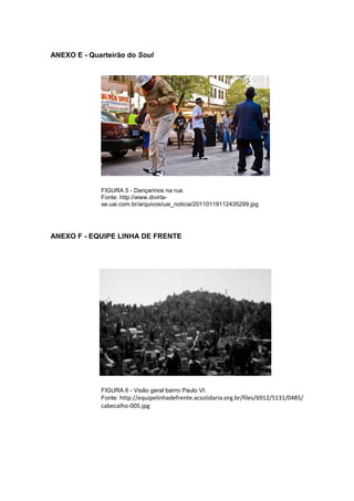 83 
ANEXO E - Quarteirão do Soul FIGURA 5 - Dançarinos na rua. Fonte: http://www.divirta- se.uai.com.br/arquivos/uai_noticia/20110119112435299.jpg ANEXO F - EQUIPE LINHA DE FRENTE FIGURA 6 - Visão geral bairro Paulo VI. 
Fonte: http://equipelinhadefrente.acsolidaria.org.br/files/6912/5131/0485/ cabecalho-005.jpg  