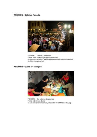 84 
ANEXO G - Coletivo Pegada FIGURA 7 - Festival Transborda. Fonte: https://lh4.googleusercontent.com/- knJ0m9zdI2w/TYhgD_wkF6I/AAAAAAAAAGo/wLmut5HlQhs/BH+2010+transbrda.jpg ANEXO H - Quina e Ystilingue FIGURA 8 - Bar próximo às galerias. Fonte: http://www.divirta- se.uai.com.br/arquivos/uai_noticia/20110701110615162.jpg 
 