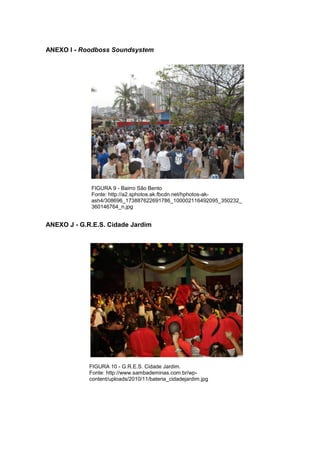 85 
ANEXO I - Roodboss Soundsystem FIGURA 9 - Bairro São Bento Fonte: http://a2.sphotos.ak.fbcdn.net/hphotos-ak- ash4/308696_173887622691786_100002116492095_350232_ 360146764_n.jpg ANEXO J - G.R.E.S. Cidade Jardim FIGURA 10 - G.R.E.S. Cidade Jardim. Fonte: http://www.sambademinas.com.br/wp- content/uploads/2010/11/bateria_cidadejardim.jpg  