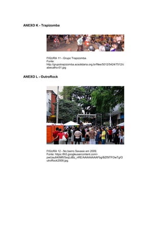 86 
ANEXO K - Trapizomba FIGURA 11 - Grupo Trapizomba. Fonte: http://grupotrapizomba.acsolidaria.org.br/files/5012/5424/7512/cabecalho-01.jpg ANEXO L - OutroRock FIGURA 12 - No bairro Savassi em 2009. Fonte: https://lh5.googleusercontent.com/- pwUau640MfI/SsqLdBz_nRE/AAAAAAAAFbg/BZf5lTFOwTg/OutroRock2009.jpg. 