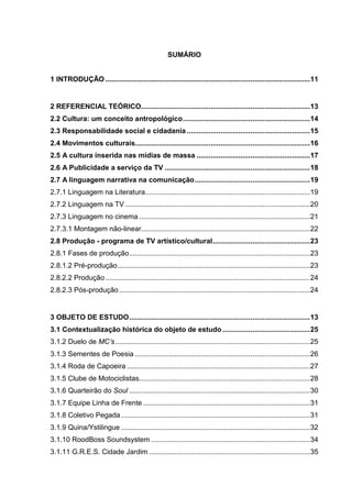 8 
SUMÁRIO 
1 INTRODUÇÃO ....................................................................................................... 11 
2 REFERENCIAL TEÓRICO ..................................................................................... 13 
2.2 Cultura: um conceito antropológico ................................................................ 14 
2.3 Responsabilidade social e cidadania .............................................................. 15 
2.4 Movimentos culturais........................................................................................ 16 
2.5 A cultura inserida nas mídias de massa ......................................................... 17 
2.6 A Publicidade a serviço da TV ......................................................................... 18 
2.7 A linguagem narrativa na comunicação .......................................................... 19 
2.7.1 Linguagem na Literatura ................................................................................... 19 
2.7.2 Linguagem na TV ............................................................................................. 20 
2.7.3 Linguagem no cinema ...................................................................................... 21 
2.7.3.1 Montagem não-linear..................................................................................... 22 
2.8 Produção - programa de TV artístico/cultural ................................................. 23 
2.8.1 Fases de produção ........................................................................................... 23 
2.8.1.2 Pré-produção ................................................................................................. 23 
2.8.2.2 Produção ....................................................................................................... 24 
2.8.2.3 Pós-produção ................................................................................................ 24 
3 OBJETO DE ESTUDO ........................................................................................... 13 
3.1 Contextualização histórica do objeto de estudo ............................................ 25 
3.1.2 Duelo de MC’s .................................................................................................. 25 
3.1.3 Sementes de Poesia ........................................................................................ 26 
3.1.4 Roda de Capoeira ............................................................................................ 27 
3.1.5 Clube de Motociclistas...................................................................................... 28 
3.1.6 Quarteirão do Soul ........................................................................................... 30 3.1.7 Equipe Linha de Frente .................................................................................... 31 
3.1.8 Coletivo Pegada ............................................................................................... 31 
3.1.9 Quina/Ystilingue ............................................................................................... 32 
3.1.10 RoodBoss Soundsystem ................................................................................ 34 
3.1.11 G.R.E.S. Cidade Jardim ................................................................................. 35  