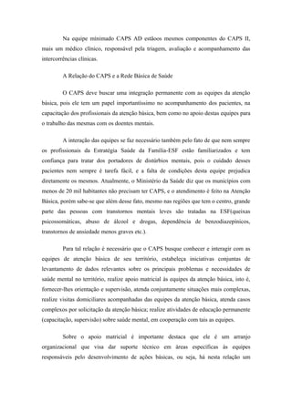 Na equipe mínimado CAPS AD estãoos mesmos componentes do CAPS II,
mais um médico clínico, responsável pela triagem, avaliação e acompanhamento das
intercorrências clínicas.
A Relação do CAPS e a Rede Básica de Saúde
O CAPS deve buscar uma integração permanente com as equipes da atenção
básica, pois ele tem um papel importantíssimo no acompanhamento dos pacientes, na
capacitação dos profissionais da atenção básica, bem como no apoio destas equipes para
o trabalho das mesmas com os doentes mentais.
A interação das equipes se faz necessário também pelo fato de que nem sempre
os profissionais da Estratégia Saúde da Família-ESF estão familiarizados e tem
confiança para tratar dos portadores de distúrbios mentais, pois o cuidado desses
pacientes nem sempre é tarefa fácil, e a falta de condições desta equipe prejudica
diretamente os mesmos. Atualmente, o Ministério da Saúde diz que os municípios com
menos de 20 mil habitantes não precisam ter CAPS, e o atendimento é feito na Atenção
Básica, porém sabe-se que além desse fato, mesmo nas regiões que tem o centro, grande
parte das pessoas com transtornos mentais leves são tratadas na ESF(queixas
psicossomáticas, abuso de álcool e drogas, dependência de benzodiazepínicos,
transtornos de ansiedade menos graves etc.).
Para tal relação é necessário que o CAPS busque conhecer e interagir com as
equipes de atenção básica de seu território, estabeleça iniciativas conjuntas de
levantamento de dados relevantes sobre os principais problemas e necessidades de
saúde mental no território, realize apoio matricial às equipes da atenção básica, isto é,
fornecer-lhes orientação e supervisão, atenda conjuntamente situações mais complexas,
realize visitas domiciliares acompanhadas das equipes da atenção básica, atenda casos
complexos por solicitação da atenção básica; realize atividades de educação permanente
(capacitação, supervisão) sobre saúde mental, em cooperação com tais as equipes.
Sobre o apoio matricial é importante destaca que ele é um arranjo
organizacional que visa dar suporte técnico em áreas específicas às equipes
responsáveis pelo desenvolvimento de ações básicas, ou seja, há nesta relação um
 