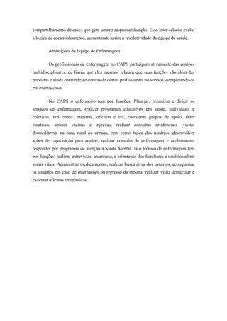 compartilhamento de casos que gera umaco-responsabilização. Essa inter-relação exclui
a lógica de encaminhamento, aumentando assim a resolutividade da equipe de saúde.
Atribuições da Equipe de Enfermagem
Os profissionais de enfermagem no CAPS participam ativamente das equipes
multidisciplinares, de forma que eles mesmos relatam que suas funções vão além das
previstas e ainda confunde-se com as de outros profissionais no serviço, completando-as
em muitos casos.
No CAPS o enfermeiro tem por funções: Planejar, organizar e dirigir os
serviços de enfermagem, realizar programas educativos em saúde, individuais e
coletivos, tais como: palestras, oficinas e etc, coordenar grupos de apoio, fazer
curativos, aplicar vacinas e injeções, realizar consultas residenciais (visitas
domiciliares), na zona rural ou urbana, bem como busca dos usuários, desenvolver
ações de capacitação para equipe, realizar consulta de enfermagem e acolhimento,
responder por programas de atenção à Saúde Mental. Já o técnico de enfermagem tem
por funções: realizar entrevistas, anamnese, e orientação dos familiares e usuários,aferir
sinais vitais, Administrar medicamentos, realizar busca ativa dos usuários, acompanhar
os usuários em caso de internações ou regresso da mesma, realizar visita domiciliar e
executar oficinas terapêuticas.
 