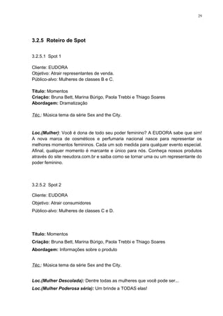 29




3.2.5 Roteiro de Spot

3.2.5.1 Spot 1

Cliente: EUDORA
Objetivo: Atrair representantes de venda.
Público-alvo: Mulheres de classes B e C.

Título: Momentos
Criação: Bruna Bett, Marina Búrigo, Paola Trebbi e Thiago Soares
Abordagem: Dramatização

Téc.: Música tema da série Sex and the City.


Loc.(Mulher): Você é dona de todo seu poder feminino? A EUDORA sabe que sim!
A nova marca de cosméticos e perfumaria nacional nasce para representar os
melhores momentos femininos. Cada um sob medida para qualquer evento especial.
Afinal, qualquer momento é marcante e único para nós. Conheça nossos produtos
através do site reeudora.com.br e saiba como se tornar uma ou um representante do
poder feminino.



3.2.5.2 Spot 2

Cliente: EUDORA
Objetivo: Atrair consumidores
Público-alvo: Mulheres de classes C e D.




Título: Momentos
Criação: Bruna Bett, Marina Búrigo, Paola Trebbi e Thiago Soares
Abordagem: Informações sobre o produto


Téc.: Música tema da série Sex and the City.


Loc.(Mulher Descolada): Dentre todas as mulheres que você pode ser...
Loc.(Mulher Poderosa séria): Um brinde a TODAS elas!
 
