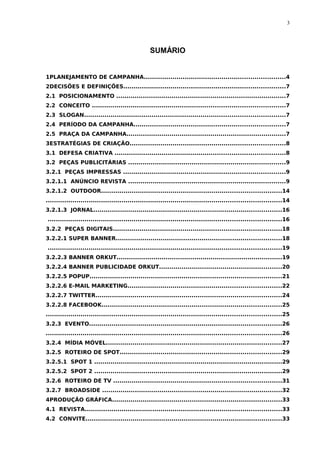 3




                                                 SUMÁRIO


1PLANEJAMENTO DE CAMPANHA.....................................................................4
2DECISÕES E DEFINIÇÕES...............................................................................7
2.1 POSICIONAMENTO ...................................................................................7
2.2 CONCEITO ..............................................................................................7
2.3 SLOGAN..................................................................................................7
2.4 PERÍODO DA CAMPANHA..........................................................................7
2.5 PRAÇA DA CAMPANHA..............................................................................7
3ESTRATÉGIAS DE CRIAÇÃO............................................................................8
3.1 DEFESA CRIATIVA ...................................................................................8
3.2 PEÇAS PUBLICITÁRIAS .............................................................................9
3.2.1 PEÇAS IMPRESSAS ...............................................................................9
3.2.1.1 ANÚNCIO REVISTA .............................................................................9
3.2.1.2 OUTDOOR........................................................................................14
...................................................................................................................14
3.2.1.3 JORNAL............................................................................................16
..................................................................................................................16
3.2.2 PEÇAS DIGITAIS..................................................................................18
3.2.2.1 SUPER BANNER.................................................................................18
..................................................................................................................19
3.2.2.3 BANNER ORKUT.................................................................................19
3.2.2.4 BANNER PUBLICIDADE ORKUT............................................................20
3.2.2.5 POPUP..............................................................................................21
3.2.2.6 E-MAIL MARKETING...........................................................................22
3.2.2.7 TWITTER...........................................................................................24
3.2.2.8 FACEBOOK........................................................................................25
...................................................................................................................25
3.2.3 EVENTO..............................................................................................26
...................................................................................................................26
3.2.4 MÍDIA MÓVEL......................................................................................27
3.2.5 ROTEIRO DE SPOT...............................................................................29
3.2.5.1 SPOT 1 ............................................................................................29
3.2.5.2 SPOT 2 ............................................................................................29
3.2.6 ROTEIRO DE TV ..................................................................................31
3.2.7 BROADSIDE ........................................................................................32
4PRODUÇÃO GRÁFICA...................................................................................33
4.1 REVISTA................................................................................................33
4.2 CONVITE................................................................................................33
 