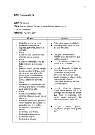 31




3.2.6 Roteiro de TV


CLIENTE: Eudora
PEÇA: Comercial para TV para a segunda fase da campanha.
TÍTULO: Momentos
PERÍODO: Junho de 2011

              VÍDEO                                  ÁUDIO

  •   Fade Out em na cor preta          •   Entra trilha sonora em fade in.
  •   Entra cena Detalhes de            •   Música tema da série sex and
      sapatos, perfumes, olhares e          the City no fundo.
      sorrisos.
  •   Corta
  •   Entra cena de Carrie falando      •   Locução Carrie dublado:
      olhando para a câmera.                “Dentre todas as mulheres que
  •   Corta                                 você pode ser...”
  •   Entra cena Miranda senta do       •   Locução Miranda dublado “Um
      lado de Carrie e continua a           brinde a TODAS elas!”
      fala.
  •   Miranda Brinda com as amigas.     •   Locução Samantha dublada: “A
  •   Entra cena Samantha ao lado           EUDORA, nova marca de
      das amigas com a taça de              cosméticos e perfumaria,
      champagne e falando olhando           apresenta as mulheres suas
      para a câmera enquanto as             quatro linhas de produtos, cada
      amigas observam sorrindo.             momento seu: Casual,
  •   Corta.                                Descolada, Poderosa e Entre
  •   Entra cena Charlotte após dar         Quatro Paredes.”
      um leve gole de sua taça olha
      para a câmera e fala.             •   Locução Charlotte dublada:
  •   Corta.                                “Entre no site Eudora.com.br e
                                            conheça os produtos da marca
  •   Entra cena todas rindo se
                                            que mais se preocupa em
      olhando e falando juntas para a
                                            tornar cada momento da
      câmera..
                                            mulher um evento especial.”
  •   Entra cena enquanto a câmera
      vai desfocando delas, foca nos
      produtos, elas provando e
      mostrando umas para as            •   Locução   todas     juntas:
      outras.                               “EUDORA: O que você quiser
  •   Fade in da logo marca.                ser.”
  •   Fade out da logo marca.
  •   Fade in do slogan.
  •   Fade out do slogan.
 