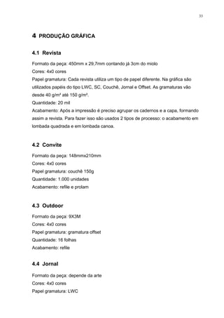 33




4 PRODUÇÃO GRÁFICA

4.1 Revista

Formato da peça: 450mm x 29,7mm contando já 3cm do miolo
Cores: 4x0 cores
Papel gramatura: Cada revista utiliza um tipo de papel diferente. Na gráfica são
utilizados papéis do tipo LWC, SC, Couchê, Jornal e Offset. As gramaturas vão
desde 40 g/m² até 150 g/m².
Quantidade: 20 mil
Acabamento: Após a impressão é preciso agrupar os cadernos e a capa, formando
assim a revista. Para fazer isso são usados 2 tipos de processo: o acabamento em
lombada quadrada e em lombada canoa.



4.2 Convite

Formato da peça: 148mmx210mm
Cores: 4x0 cores
Papel gramatura: couchê 150g
Quantidade: 1.000 unidades
Acabamento: refile e prolam



4.3 Outdoor

Formato da peça: 9X3M
Cores: 4x0 cores
Papel gramatura: gramatura offset
Quantidade: 16 folhas
Acabamento: refile


4.4 Jornal

Formato da peça: depende da arte
Cores: 4x0 cores
Papel gramatura: LWC
 