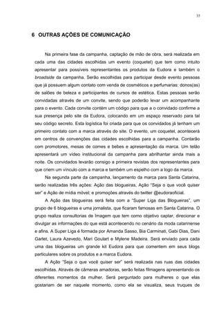 35




6 OUTRAS AÇÕES DE COMUNICAÇÃO


     Na primeira fase da campanha, captação de mão de obra, será realizada em
cada uma das cidades escolhidas um evento (coquetel) que tem como intuito
apresentar para possíveis representantes os produtos da Eudora e também o
broadside da campanha. Serão escolhidas para participar desde evento pessoas
que já possuem algum contato com venda de cosméticos e perfumarias: donos(as)
de salões de beleza e participantes de cursos de estética. Estas pessoas serão
convidadas através de um convite, sendo que poderão levar um acompanhante
para o evento. Cada convite contém um código para que a o convidado confirme a
sua presença pelo site da Eudora, colocando em um espaço reservado para tal
seu código secreto. Esta logística foi criada para que os convidados já tenham um
primeiro contato com a marca através do site. O evento, um coquetel, acontecerá
em centros de convenções das cidades escolhidas para a campanha. Contarão
com promotores, mesas de comes e bebes e apresentação da marca. Um telão
apresentará um vídeo institucional da campanha para abrilhantar ainda mais a
noite. Os convidados levarão consigo a primeira revistas dos representantes para
que criem um vínculo com a marca e também um espelho com a logo da marca.
     Na segunda parte da campanha, lançamento da marca para Santa Catarina,
serão realizadas três ações: Ação das blogueiras, Ação “Seja o que você quiser
ser” e Ação de mídia móvel; e promoções através do twitter @eudoraoficial.
     A Ação das blogueiras será feita com a “Super Liga das Blogueiras”, um
grupo de 6 blogueiras e uma jornalista, que ficaram famosas em Santa Catarina. O
grupo realiza consultorias de Imagem que tem como objetivo captar, direcionar e
divulgar as informações do que está acontecendo no cenário da moda catarinense
e afins. A Super Liga é formada por Amanda Sasso, Bia Carminati, Gabi Dias, Dani
Garlet, Laura Azevedo, Mari Goulart e Mylene Madeira. Será enviado para cada
uma das blogueiras um grande kit Eudora para que comentem em seus blogs
particulares sobre os produtos e a marca Eudora.
     A Ação “Seja o que você quiser ser” será realizada nas ruas das cidades
escolhidas. Através de câmeras amadoras, serão feitas filmagens apresentando os
diferentes momentos da mulher. Será perguntado para mulheres o que elas
gostariam de ser naquele momento, como ela se visualiza, seus truques de
 
