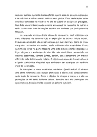 36




sedução, qual seu momento do dia preferido e como gosta de se sentir. A intenção
é de valorizar a mulher comum, ouvindo seus gostos. Estas declarações serão
editadas e colocadas no youtube e no site da Eudora um dia após as gravações.
Será feita uma montagem onde a marca apresentará os momentos da mulher e
então contará com suas declarações secretas das mulheres que participaram da
filmagem.
    Na segunda semana desta etapa da campanha, será utilizado um
meio diferente de comunicação e exposição da marca: mídia móvel.
Pequenos caminhões irão expor a marca em suas laterais. Como se trata
de quatro momentos da mulher, serão utilizados dois caminhões. Estes
caminhões terão na parte trazeira uma arte simples dando destaque à
logo, slogan e o endereço do site. Os dois caminhões percorrerão as
cidades escolhidas, sempre juntos, porém, cada percorrerá um trajeto
diferente pela determinada cidade. O objetivo desta ação é atrair olhares
e gerar curiosidade daqueles que estiverem em qualquer ou nenhum
meio de locomoção.
    As promoções da marca serão feitas pelo twitter: @eudoraoficial. O twitter é
uma ótima ferramenta para realizar promoções e através.feita constantemente
neste início de campanha. Como o objetivo de divulgar a marca e o site, as
promoções de RT serão bastante usadas. Também será feita promoções de
cadastramento. Se cadastrando concorre um perfume ou batom.
 