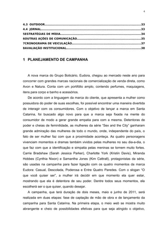 4



4.3 OUTDOOR..............................................................................................33
4.4 JORNAL..................................................................................................33
5ESTRATÉGIAS DE MÍDIA...............................................................................34
6OUTRAS AÇÕES DE COMUNICAÇÃO..............................................................35
7CRONOGRAMA DE VEICULAÇÃO...................................................................37
8AVALIAÇÃO INSTITUCIONAL.........................................................................38



1 PLANEJAMENTO DE CAMPANHA



    A nova marca do Grupo Boticário, Eudora, chegou ao mercado neste ano para
concorrer com grandes marcas nacionais de comercialização de venda direta, como
Avon e Natura. Conta com um portifólio amplo, contendo perfumes, maquiagens,
itens para corpo e banho e acessórios.
    De acordo com a linguagem da marca do cliente, que apresenta a mulher como
possuidora do poder de suas escolhas, foi possível encontrar uma maneira divertida
de interagir com os consumidores. Com o objetivo de lançar a marca em Santa
Catarina, foi buscado algo novo para que a marca seja fixada na mente do
consumidor de modo a gerar grande empatia para com a mesma. Detentoras de
poder e cheias de feminilidade, as mulheres da série “Sex and the City” ganharam
grande admiração das mulheres de todo o mundo, onde, independente do país, o
fato de ser mulher faz com que a proximidade aconteça. As quatro personagens
vivenciam momentos e dramas também vividos pelas mulheres no seu dia-a-dia, o
que faz com que a identificação e simpatia pelas meninas se tornem muito fortes.
Carrie Bradshaw (Sarah Jessica Parker), Charlotte York (Kristin Davis), Miranda
Hobbes (Cynthia Nixon) e Samantha Jones (Kim Cattrall), protagonistas da série,
são usadas na campanha para fazer ligação com os quatro momentos da marca
Eudora: Casual, Descolada, Poderosa e Entre Quatro Paredes. Com o slogan “O
que você quiser ser”, a mulher irá decidir em que momento ela quer estar,
mostrando que ela é detentora de seu poder. Dentre todos seus momentos, ela
escolherá ser o que quiser, quando desejar.
    A campanha, que terá duração de dois meses, maio e junho de 2011, será
realizada em duas etapas: fase de captação de mão de obra e de lançamento da
campanha para Santa Catarina. Na primeira etapa, o meio web se mostra muito
abrangente e cheio de possibilidades efetivas para que seja atingido o objetivo,
 