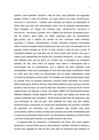 5




portanto, será explorado. Durante o mês de maio, será publicado nas segundas,
quartas, sextas e finais de semana, um super banner nos sites: clicrbs.com.br,
uol.com.br e msn.com.br.. Também será colocado um banner de publicidade no
Orkut, para que haja uma comunicação maior com as possíveis representantes.
Será divulgado um Popup nos mesmos sites: clicrbs.com.br, uol.com.br e
msn.com.br., nas terças e quintas, com o objetivo de direcionar as pessoas para o
site da Eudora. Será criado um twitter específico para as revendedoras:
@re_eudora, com o objetivo de, através de uma “conversa” entre mulheres,
conquistar e informar representantes. E-mails marketing contendo informações
sobre a marca e produtos serão enviados para criar uma maior comunicação com as
pessoas. Serão enviados de 15 em 15 dias, durante o mês de maio e junho. É
importante ressaltar que será feito uso do site já criado pela Eudora, mas que o
mesmo será caracterizado de acordo com a presente campanha , ou seja, o layout
será alterado para que se tenha um contato com a linguagem da campanha
utilizada. No site, será criado um espaço mais aberto e interessante para a
comunicação com as revendedoras, com o objetivo de maior satisfazer suas
necessidades. Ainda que a exploração do meio web seja ampla e satisfatória, existe
um olhar para dois meios de comunicação que se fazem interessantes neste
momento da campanha: jornal e rádio. Por acreditar que existe através destes meios
um grande nicho de pessoas potenciais, anúncios serão veiculados nos jornais:
Diário Catarinense, Notícias do Dia e Hora Santa Catarina; duas vezes por semana,
durante o mês de maio e um spot de rádio será veiculado, 8 vezes ao dia em horário
indeterminado, de segunda a sexta, nas rádios: BAND FM Florianópolis/Tubarão,
Atlântida, Regional, Cidade, Itapema FM e nas rádios com público alvo similar das
cidades escolhidas para campanha. Ainda nesta primeira fase da campanha, para
uma otimização de mão de obra, será realizada em cada uma das cidades
escolhidas para a campanha um evento para apresentação dos produtos e também
da exposição da campanha que será realizada pela Eudora para atrair
consumidores. Serão enviados convites para pessoas com perfis interessantes para
a venda para participarem deste evento. Os participantes receberão ao final da festa
a primeira revista para revenda e um espelho exclusivo da marca.
   A segunda fase da campanha, o lançamento da marca, tem como objetivo
apresentar a marca Eudora para os consumidores e também continuar a reforçar o
convite para captação de mão de obra. Esta fase da campanha será realizada no
 