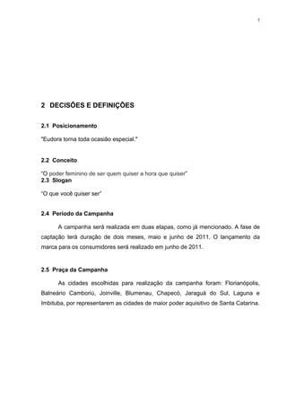 7




2 DECISÕES E DEFINIÇÕES

2.1 Posicionamento

"Eudora torna toda ocasião especial."


2.2 Conceito

“O poder feminino de ser quem quiser a hora que quiser”
2.3 Slogan

“O que você quiser ser”


2.4 Período da Campanha

      A campanha será realizada em duas etapas, como já mencionado. A fase de
captação terá duração de dois meses, maio e junho de 2011. O lançamento da
marca para os consumidores será realizado em junho de 2011.


2.5 Praça da Campanha

      As cidades escolhidas para realização da campanha foram: Florianópolis,
Balneário Camboriú, Joinville, Blumenau, Chapecó, Jaraguá do Sul, Laguna e
Imbituba, por representarem as cidades de maior poder aquisitivo de Santa Catarina.
 