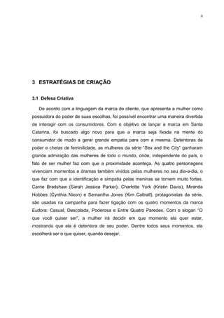 8




3 ESTRATÉGIAS DE CRIAÇÃO

3.1 Defesa Criativa

   De acordo com a linguagem da marca do cliente, que apresenta a mulher como
possuidora do poder de suas escolhas, foi possível encontrar uma maneira divertida
de interagir com os consumidores. Com o objetivo de lançar a marca em Santa
Catarina, foi buscado algo novo para que a marca seja fixada na mente do
consumidor de modo a gerar grande empatia para com a mesma. Detentoras de
poder e cheias de feminilidade, as mulheres da série “Sex and the City” ganharam
grande admiração das mulheres de todo o mundo, onde, independente do país, o
fato de ser mulher faz com que a proximidade aconteça. As quatro personagens
vivenciam momentos e dramas também vividos pelas mulheres no seu dia-a-dia, o
que faz com que a identificação e simpatia pelas meninas se tornem muito fortes.
Carrie Bradshaw (Sarah Jessica Parker), Charlotte York (Kristin Davis), Miranda
Hobbes (Cynthia Nixon) e Samantha Jones (Kim Cattrall), protagonistas da série,
são usadas na campanha para fazer ligação com os quatro momentos da marca
Eudora: Casual, Descolada, Poderosa e Entre Quatro Paredes. Com o slogan “O
que você quiser ser”, a mulher irá decidir em que momento ela quer estar,
mostrando que ela é detentora de seu poder. Dentre todos seus momentos, ela
escolherá ser o que quiser, quando desejar.
 