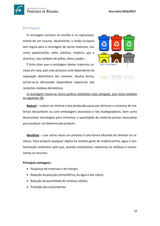 10
Ano Letivo 2016/2017
Reciclagem
A reciclagem consiste na recolha e no reprocessa-
mento de um recurso. Atualmente, a União Europeia
tem regras para a reciclagem de vários materiais, tais
como papel/cartão, vidro, plástico, madeira, aço e
alumínio, mas também de pilhas, óleos usados …
É lícito dizer que a reciclagem destes materiais co-
meça em casa, pois este processo está dependente da
separação domiciliária dos mesmos. Doutra forma,
tornar-se-ia demasiado dispendioso separá-los dos
restantes resíduos domésticos.
A reciclagem insere-se numa política ambiental mais alargada, que inclui também
os seguintes 2R:
Reduzir – reduzir ao mínimo o lixo produzido passa por diminuir o consumo de ma-
teriais descartáveis ou com embalagens excessivas e não biodegradáveis, bem como
desenvolver tecnologias para minimizar a quantidade de matérias-primas necessárias
para produzir um determinado produto.
Reutilizar – usar várias vezes um produto é uma forma eficiente de diminuir os re-
síduos. Para produzir qualquer objeto há sempre gasto de matéria-prima, água e con-
taminação ambiental, pelo que, quando reutilizamos, reduzimos os resíduos e conser-
vamos os recursos.
Principais vantagens:
 Poupança de materiais e de energia;
 Redução da poluição (atmosférica, da água e dos solos);
 Redução da quantidade de resíduos sólidos;
 Proteção dos ecossistemas.
Fig.9: Reciclagem
http://www.infojovem.org.br/wp-
con-
tent/uploads/2010/11/dinheirama_cores_reciclagem.png
 