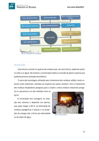 11
Ano Letivo 2016/2017
Incineração
Esta técnica consiste na queima de resíduos que, de outra forma, poderiam poluir
os solos e as águas. No entanto, a incineração implica a emissão de gases e poeiras que
poderão provocar poluição atmosférica.
É outra das tecnologias utilizadas para tratamento dos resíduos sólidos, tanto ur-
banos como industriais, utilizada em especial nos países nórdicos. Para o tratamento
dos resíduos hospitalares perigosos para a saúde e certos resíduos industriais perigo-
sos é, porventura um dos métodos mais se-
guros.
A incineração tem vantagens na redu-
ção dos volumes a depositar em aterros,
que pode chegar a 90 %, na eliminação de
resíduos patogénicos e tóxicos e na produ-
ção de energia sob a forma de eletricidade
ou de vapor de água.
Fig.10: Vantagens da reciclagem
Fig.11: Inceneração
http://www.saopaulo.sp.gov.br/wp-content/uploads/old/12950/64861.jpg
 