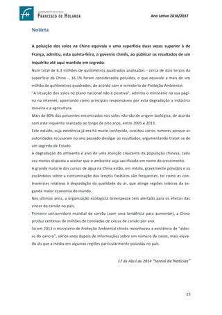 15
Ano Letivo 2016/2017
Notícia
A poluição dos solos na China equivale a uma superfície duas vezes superior à de
França, admitiu, esta quinta-feira, o governo chinês, ao publicar os resultados de um
inquérito até aqui mantido em segredo.
Num total de 6,3 milhões de quilómetros quadrados analisados - cerca de dois terços da
superfície da China -, 16,1% foram considerados poluídos, o que equivale a mais de um
milhão de quilómetros quadrados, de acordo com o ministério de Proteção Ambiental.
"A situação dos solos no plano nacional não é positiva", admitiu o ministério na sua pági-
na na internet, apontando como principais responsáveis por esta degradação a indústria
mineira e a agricultura.
Mais de 80% dos poluentes encontrados nos solos não são de origem biológica, de acordo
com este inquérito realizado ao longo de oito anos, entre 2005 e 2013.
Este estudo, cuja existência já era há muito conhecida, suscitou vários rumores porque as
autoridades recusaram no ano passado divulgar os resultados, argumentando tratar-se de
um segredo de Estado.
A degradação do ambiente é alvo de uma atenção crescente da população chinesa, cada
vez menos disposta a aceitar que o ambiente seja sacrificado em nome do crescimento.
A grande maioria dos cursos de água na China estão, em média, gravemente poluídos e os
escândalos sobre a contaminação dos lençóis freáticos são frequentes, tal como as con-
trovérsias relativas à degradação da qualidade do ar, que atinge regiões inteiras da se-
gunda maior economia do mundo.
Nos últimos anos, a organização ecologista Greenpeace tem alertado para os efeitos das
cinzas de carvão no país.
Primeira consumidora mundial de carvão (com uma tendência para aumentar), a China
produz centenas de milhões de toneladas de cinzas de carvão por ano.
Só em 2013 o ministério de Proteção Ambiental chinês reconheceu a existência de "aldei-
as do cancro", vários anos depois de informações sobre um número de casos, mais eleva-
do do que a média em algumas regiões particularmente poluídas no país.
17 de Abril de 2014 “Jornal de Notícias”
 