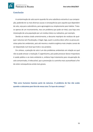 16
Ano Letivo 2016/2017
Conclusão
A contaminação do solo ocorre quando há uma substância estranha à sua composi-
ção, podendo ter as mais diversas causas e consequências para aqueles que dependem
do solo, seja para subsistência, para agronegócio ou simplesmente para habitar. Trata-
se apenas de um inconveniente, mas um problema que pode ser letal, caso haja uma
intoxicação de uma população por um resíduo tóxico ou radioativo, por exemplo.
Devido ao motivo citado anteriormente, o descarte impróprio de resíduos de qual-
quer natureza sem fiscalização, é ilegal, logo, quem o pratica deve sofrer as penas pre-
vistas pelas leis ambientais, pois até mesmo a matéria orgânica mais simples carece de
ser depositada num local que trate o seu produto.
Em síntese, a poluição do solo é um dos problemas ambientais em relação ao qual
não se pode atrasar a resolução. É urgentíssimo, pois pode provocar danos irreparáveis
à saúde pública e ao meio ambiente e, embora haja tratamento para recuperação do
solo contaminado, é indiscutível, que a prevenção é o caminho mais aconselhável a fim
de evitar consequências ainda mais graves.
“Nós seres humanos fazemos parte da natureza. O problema do lixo não acaba
quando o colocamos para fora de nossa casa. É aí que ele começa.”
 