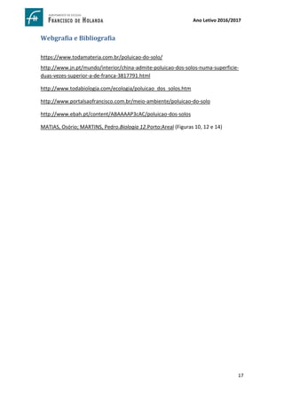 17
Ano Letivo 2016/2017
Webgrafia e Bibliografia
https://www.todamateria.com.br/poluicao-do-solo/
http://www.jn.pt/mundo/interior/china-admite-poluicao-dos-solos-numa-superficie-
duas-vezes-superior-a-de-franca-3817791.html
http://www.todabiologia.com/ecologia/poluicao_dos_solos.htm
http://www.portalsaofrancisco.com.br/meio-ambiente/poluicao-do-solo
http://www.ebah.pt/content/ABAAAAP3cAC/poluicao-dos-solos
MATIAS, Osório; MARTINS, Pedro.Biologia 12.Porto:Areal (Figuras 10, 12 e 14)
 