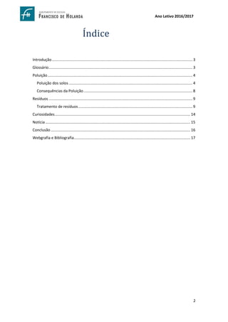 2
Ano Letivo 2016/2017
Índice
Introdução..................................................................................................................................... 3
Glossário........................................................................................................................................ 3
Poluição......................................................................................................................................... 4
Poluição dos solos..................................................................................................................... 4
Consequências da Poluição....................................................................................................... 8
Resíduos ........................................................................................................................................ 9
Tratamento de resíduos............................................................................................................ 9
Curiosidades................................................................................................................................ 14
Notícia ......................................................................................................................................... 15
Conclusão.................................................................................................................................... 16
Webgrafia e Bibliografia.............................................................................................................. 17
 