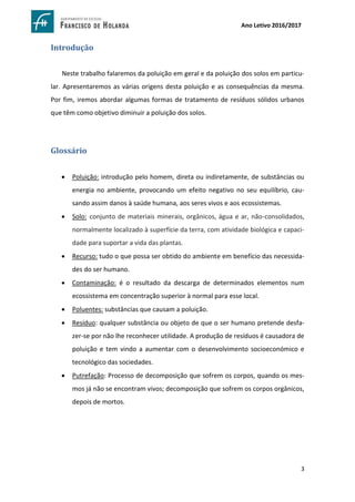 3
Ano Letivo 2016/2017
Introdução
Neste trabalho falaremos da poluição em geral e da poluição dos solos em particu-
lar. Apresentaremos as várias origens desta poluição e as consequências da mesma.
Por fim, iremos abordar algumas formas de tratamento de resíduos sólidos urbanos
que têm como objetivo diminuir a poluição dos solos.
Glossário
 Poluição: introdução pelo homem, direta ou indiretamente, de substâncias ou
energia no ambiente, provocando um efeito negativo no seu equilíbrio, cau-
sando assim danos à saúde humana, aos seres vivos e aos ecossistemas.
 Solo: conjunto de materiais minerais, orgânicos, água e ar, não-consolidados,
normalmente localizado à superfície da terra, com atividade biológica e capaci-
dade para suportar a vida das plantas.
 Recurso: tudo o que possa ser obtido do ambiente em benefício das necessida-
des do ser humano.
 Contaminação: é o resultado da descarga de determinados elementos num
ecossistema em concentração superior à normal para esse local.
 Poluentes: substâncias que causam a poluição.
 Resíduo: qualquer substância ou objeto de que o ser humano pretende desfa-
zer-se por não lhe reconhecer utilidade. A produção de resíduos é causadora de
poluição e tem vindo a aumentar com o desenvolvimento socioeconómico e
tecnológico das sociedades.
 Putrefação: Processo de decomposição que sofrem os corpos, quando os mes-
mos já não se encontram vivos; decomposição que sofrem os corpos orgânicos,
depois de mortos.
 