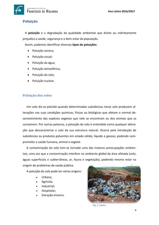 4
Ano Letivo 2016/2017
Poluição
A poluição é a degradação da qualidade ambiental que direta ou indiretamente
prejudica a saúde, segurança e o bem-estar da população.
Assim, podemos identificar diversos tipos de poluições:
 Poluição sonora;
 Poluição visual;
 Poluição da água;
 Poluição atmosférica;
 Poluição do solo;
 Poluição nuclear.
Poluição dos solos
Um solo diz-se poluído quando determinadas substâncias nesse solo produzem al-
terações nas suas condições químicas, físicas ou biológicas que afetam o normal de-
senvolvimento das espécies vegetais que nele se encontram ou dos animais que as
consomem. Por outras palavras, a poluição do solo é entendida como qualquer altera-
ção que descaracterize o solo da sua estrutura natural. Ocorre pela introdução de
substâncias ou produtos poluentes em estado sólido, líquido e gasoso, podendo com-
prometer a saúde humana, animal e vegetal.
A contaminação do solo tem-se tornado uma das maiores preocupações ambien-
tais, uma vez que a contaminação interfere no ambiente global da área afetada (solo,
águas superficiais e subterrâneas, ar, fauna e vegetação), podendo mesmo estar na
origem de problemas de saúde pública.
A poluição do solo pode ter várias origens:
 Urbana;
 Agrícola;
 Industrial;
 Hospitalar;
 Extração mineira.
https://www.google.com.br/search?hl=pt-
PT&q=tipos+de+polui%C3%A7%C3%A3o+do+solo&tbm=isch&tbs=simg:CAQSkwEJMWv_1_1GlnzxoahwELEKjU2AQa
AAwLELCMpwgaYgpgCAMSKN4e3BXtFJEVjhWWFuwU6xT_1HdwXgSuVP5A_1iT_1lIoMrmj_1UPvs-
kT8aMCRKTw6nUoOl-DzOgB-WAywClHnLi_16sthp_1UunWulZ6wOxG-OFQ4JmuuW9dAwHW1CA
Fig. 1: Lixeira
 